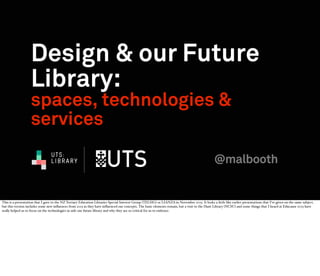 Design & our Future
Library:
spaces, technologies &
services
UTS:
LIBRARY

@malbooth

This is a presentation that I gave to the NZ Tertiary Education Libraries Special Interest Group (TELSIG) or LIANZA in November 2013. It looks a little like earlier presentations that I’ve given on the same subject,
but this version includes some new inﬂuences from 2013 as they have inﬂuenced our concepts. The basic elements remain, but a visit to the Hunt Library (NCSU) and some things that I heard at Educause 2013 have
really helped us to focus on the technologies in side our future library and why they are so critical for us to embrace.

 