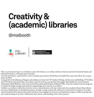 Creativity &
           (academic) libraries
           @malbooth


                     UTS:
                     LIBRARY




This is a presentation I gave on 3 October as part of the Library 2.012 online conference that was run by the School of Library and
Information Science at San Jose State University.
I was the second part, a practitioner’s view, in a tandem presentation with Kathryn Greenhill who comes from where the sun goes
down: the West.
I am grateful to the following colleagues and collaborators from the UTS Faculty of Design, Architecture and Building, UTS:Gallery
and UTS:Library who shared their views about creativity with me recently: Kate Sweetapple, Zoë Sadokierski, Aaron Seymour,
Adam Jasper, Holly Williams, Chris Gaul, Tom Fethers, Jemima McDonald, & Belinda Tiﬀen. They have inspired and encourage me
to explore the largely untapped potential for original design and creativity in our library.
I think it is a mistake to think that creativity is not a critical element in the day-to-day work of an academic library. Many fall into
the trap of thinking that we should just purchase, describe, arrange and provide collections of information (via shelves or terribly
cluttered websites that only provide search interfaces). Encouraging true discovery and exploration requires a diﬀerent perspective,
more understanding of our users, collaboration and a better understanding of the creative process.
 