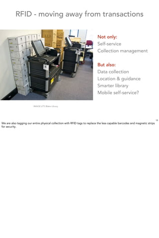RFID - moving away from transactions

                                                                            Not only:
                                                                            Self-service
                                                                            Collection management


                                                                            But also:
                                                                            Data collection
                                                                            Location & guidance
                                                                            Smarter library
                                                                            Mobile self-service?

                         IMAGE:UTS Blake Library




                                                                                                                             13
We are also tagging our entire physical collection with RFID tags to replace the less capable barcodes and magnetic strips
for security.
 