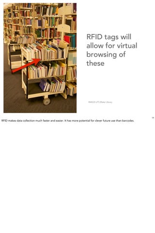 RFID tags will
                                                                     allow for virtual
                                                                     browsing of
                                                                     these




                                                                       IMAGE:UTS Blake Library




                                                                                                                14
RFID makes data collection much faster and easier. It has more potential for clever future use than barcodes.
 