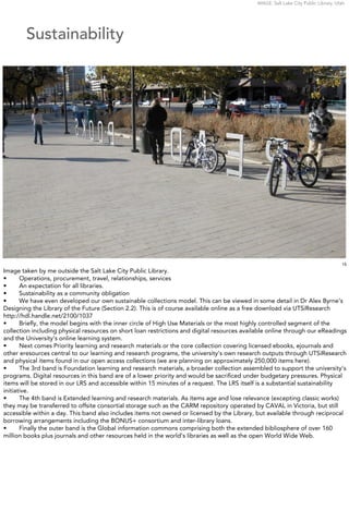 IMAGE: Salt Lake City Public Library, Utah




        Sustainability




                                                                                                                                      15
Image taken by me outside the Salt Lake City Public Library.
•      Operations, procurement, travel, relationships, services
•      An expectation for all libraries.
•      Sustainability as a community obligation
•      We have even developed our own sustainable collections model. This can be viewed in some detail in Dr Alex Byrne’s
Designing the Library of the Future (Section 2.2). This is of course available online as a free download via UTSiResearch
http://hdl.handle.net/2100/1037
•      Brieﬂy, the model begins with the inner circle of High Use Materials or the most highly controlled segment of the
collection including physical resources on short loan restrictions and digital resources available online through our eReadings
and the University’s online learning system.
•      Next comes Priority learning and research materials or the core collection covering licensed ebooks, ejournals and
other eresources central to our learning and research programs, the university’s own research outputs through UTSiResearch
and physical items found in our open access collections (we are planning on approximately 250,000 items here).
•      The 3rd band is Foundation learning and research materials, a broader collection assembled to support the university’s
programs. Digital resources in this band are of a lower priority and would be sacriﬁced under budgetary pressures. Physical
items will be stored in our LRS and accessible within 15 minutes of a request. The LRS itself is a substantial sustainability
initiative.
•      The 4th band is Extended learning and research materials. As items age and lose relevance (excepting classic works)
they may be transferred to offsite consortial storage such as the CARM repository operated by CAVAL in Victoria, but still
accessible within a day. This band also includes items not owned or licensed by the Library, but available through reciprocal
borrowing arrangements including the BONUS+ consortium and inter-library loans.
•      Finally the outer band is the Global information commons comprising both the extended bibliosphere of over 160
million books plus journals and other resources held in the world’s libraries as well as the open World Wide Web.
 