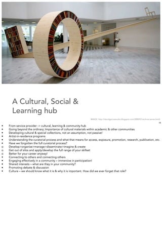 A Cultural, Social &
      Learning hub
                                                                   IMAGE: http://davidgarciastudio.blogspot.com/2009/07/archive-series.html]
                                                                                                                                          16
•   From service provider -> cultural, learning & community hub
•   Going beyond the ordinary; Importance of cultural materials within academic & other communities
•   Developing cultural & special collections, not an assumption, not passive!
•   Artist-in-residence programs
•   Understanding the curatorial process and what that means for access, exposure, promotion, research, publication, etc.
•   Have we forgotten the full curatorial process?
o   Develop>organise>manage>disseminate>imagine & create
o   Get out of silos and apply/develop the full range of your skillset
o   Better for your career anyway!
•   Connecting to others and connecting others
•   Engaging effectively in a community – immersive in participation!
•   Shared interests – what are they in your community?
•   Promoting debate & discussion
•   Culture – we should know what it is & why it is important. How did we ever forget that role?
 