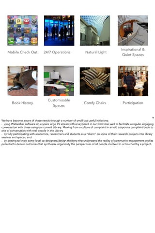 Inspirational &
    Mobile Check Out               24/7 Operations                    Natural Light
                                                                                                     Quiet Spaces




                                      Customisable
        Book History                                                 Comfy Chairs                    Participation
                                        Spaces


                                                                                                                             19
We have become aware of these needs through a number of small but useful initiatives:
. using Wallwisher software on a spare large TV screen with a keyboard in our front stair well to facilitate a regular engaging
conversation with those using our current Library. Moving from a culture of complaint in an old corporate complaint book to
one of conversation with real people in the Library
. by fully participating with academics, researchers and students as a “client” on some of their research projects into library
services and spaces, and
. by getting to know some local co-designers/design thinkers who understand the reality of community engagement and its
potential to deliver outcomes that synthesise organically the perspectives of all people involved in or touched by a project.
 