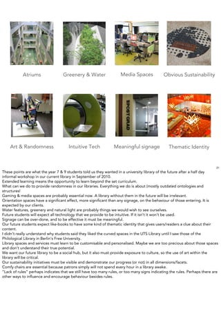 Atriums                Greenery & Water                  Media Spaces             Obvious Sustainability




    Art & Randomness                  Intuitive Tech             Meaningful signage              Thematic Identity


                                                                                                                             21
These points are what the year 7 & 9 students told us they wanted in a university library of the future after a half day
informal workshop in our current library in September of 2010.
Extended learning means the opportunity to learn beyond the set curriculum.
What can we do to provide randomness in our libraries. Everything we do is about (mostly outdated ontologies and
structures!
Gaming & media spaces are probably essential now. A library without them in the future will be irrelevant.
Orientation spaces have a signiﬁcant effect, more signiﬁcant than any signage, on the behaviour of those entering. It is
expected by our clients.
Water features, greenery and natural light are probably things we would wish to see ourselves.
Future students will expect all technology that we provide to be intuitive. If it isn’t it won’t be used.
Signage can be over-done, and to be effective it must be meaningful.
Our future students expect like-books to have some kind of thematic identity that gives users/readers a clue about their
content.
I didn’t really understand why students said they liked the curved spaces in the UTS Library until I saw those of the
Philological Library in Berlin’s Free University.
Library spaces and services must learn to be customisable and personalised. Maybe we are too precious about those spaces
and don’t understand their true potential.
We want our future library to be a social hub, but it also must provide exposure to culture, so the use of art within the
library will be critical.
Our sustainability initiatives must be visible and demonstrate our progress (or not) in all dimensions/facets.
Comfy chairs are essential because patrons simply will not spend every hour in a library awake.
“Lack of rules” perhaps indicates that we still have too many rules, or too many signs indicating the rules. Perhaps there are
other ways to inﬂuence and encourage behaviour besides rules.
 