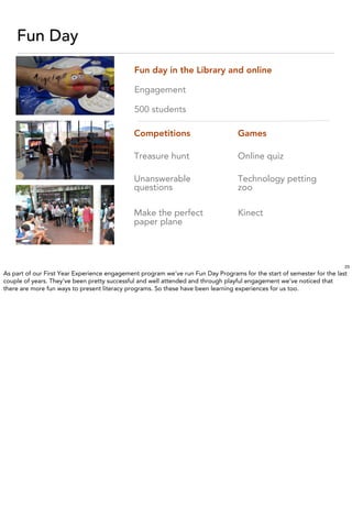 Fun Day
                                              Fun day in the Library and online

                                              Engagement

                                              500 students

                                             Competitions                         Games

                                             Treasure hunt                        Online quiz

                                             Unanswerable                         Technology petting
                                             questions                            zoo

                                             Make the perfect                     Kinect
                                             paper plane



                                                                                                                        23
As part of our First Year Experience engagement program we’ve run Fun Day Programs for the start of semester for the last
couple of years. They’ve been pretty successful and well attended and through playful engagement we’ve noticed that
there are more fun ways to present literacy programs. So these have been learning experiences for us too.
 