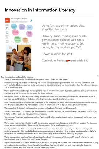Innovation in Information Literacy


                                                       Using fun, experimentation, play,
                                                       simpliﬁed language

                                                       Delivery: social media; screencasts;
                                                       games/races; quizzes; web tools;
                                                       just-in-time; mobile support; QR
                                                       codes; faculty workshops; FYE

                                                       Power sessions for staff

                                                       Curriculum Review                     embedded IL



                                                                                                                                24
Text from Jemima McDonald for this one:
  • There’ve been subtle and not so subtle changes to IL at UTS over the past 5 years

  •   Broadly speaking, we shifted our thinking, we needed to stop expecting students to do it our way. Sometimes that
      can’t be helped but wherever we could we needed to consider changing our thinking rather than the other way around.
      This is quite a big shift.
  •   We’ve been working at taking a more expansive view of information literacy. By expansive I mean that IL is much more
      than just what we deliver to our clients via the library website.
  •   We started looking at how they were ﬁnding information, where they were ﬁnding information, what format it was in
      and how we could help them do better at ﬁnding information outside the library context.
  •   IL isn’t just about teaching how to use a database or the catalogue it’s about developing skills in searching the internet
      effectively; it’s about helping them become literate in other ways such as digital, media or visually literate.
  •   We now deliver IL through multiple online avenues eg facebook, Twitter & our blogs as well.
  •   We launched the very popular Google Skills classes in 2009 as a result of the shift in thinking. We now include Google
      Scholar and Google Books instruction in many classes.
  •   Since then we’ve added applications such as Prezi, mind42, diigo, academia.edu, twitter for research and tictocs into
      our classes.
  •   We’ve made a concerted effort to simplify the language we use in our classes and on the library website. The language
      of our website remained very library centric for some time. We’re slowly sqeezing it out.
  •   I rarely use the word Boolean in a class but still demonstrate how it works. I would only use it when working with
      postgrad students. I think words like Boolean mean something to us but very little practical use to our clients. What’s
      wrong with just showing them how it works and not including what I think of as alienating language?
  •   We’re also updating a series of tutorials put together about 10 years ago which exemplify exactly what we’re not
      wanting to do now. It shows how much we’ve changed.
  •   We’ve tried to make our classes more hands on and focus on giving the students time to experiment in the class so they
      can make mistakes and learn where there’s help available. I’ve found that it’s not until you’re actually observing
      someone doing a search for example that the ideas really sink in.
 