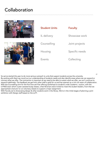 Collaboration


                                                   Student Units                       Faculty

                                                   IL delivery                         Showcase work

                                                   Counselling                         Joint projects

                                                   Housing                             Speciﬁc needs

                                                   Events                              Collecting




                                                                                                                          27
So we’ve started this year to do more serious outreach to units that support students across the university.
By working with them we round out our understanding of students needs and also identify areas where we can expand or
contract what we offer. The contraction is important as we need to be able to sustain what we offer, we can’t continue to
expand indeﬁnitely. The feedback we get from other staff is gold for us and has opened up a rich rich seam of collaboration.
With the Counselling Unit for the ﬁrst time we’ll be offering workshops to students under academic caution, with the
U:PASS team which is peer assisted study classes, a few librarians were invited to meet the student leaders, from that we
approached a lecturer to run voluntary classes to support a major assignment.
With Faculty we’re showcasing design & other students work in the library. We’re in the initial stages of planning a joint
exhibition with Design staff based on the LoTF.
 