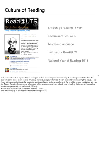Culture of Reading


                                                          Encourage reading (+ WP)

                                                          Communication skills

                                                          Academic language

                                                          Indigenous Read@UTS

                                                          National Year of Reading 2012



                                                                                                                           29
Last year we launched a project to encourage a culture of reading in our community. A regular group of about 12-15
students come along every second Thursday and discuss a journal article chosen by the librarian leading the group. This
helps with communication skills, academic reading skills and is also a social event. We provide yummy snacks too! We run
the Teaser Tuesdays book meme, where you select two sentences from a book you’re reading that make an interesting
teaser then post them on the Read@UTS blog.
We recently launched the Indigenous Read@UTS club.
This is building up to the National Year of Reading in 2012
 