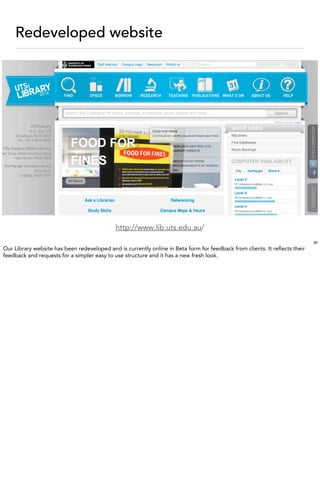 Redeveloped website




                                             http://www.lib.uts.edu.au/
                                                                                                                            30
Our Library website has been redeveloped and is currently online in Beta form for feedback from clients. It reﬂects their
feedback and requests for a simpler easy to use structure and it has a new fresh look.
 