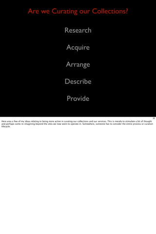 Are we Curating our Collections?

                                                             Research

                                                               Acquire

                                                               Arrange

                                                             Describe

                                                               Provide

                                                                                                                                                   33
Here area a few of my ideas relating to being more active in curating our collections and our services. This is merely to stimulate a bit of thought
and perhaps some re-imagining beyond the silos we now seem to operate in. Somewhere, someone has to consider the entire process or curation
lifecycle.
 