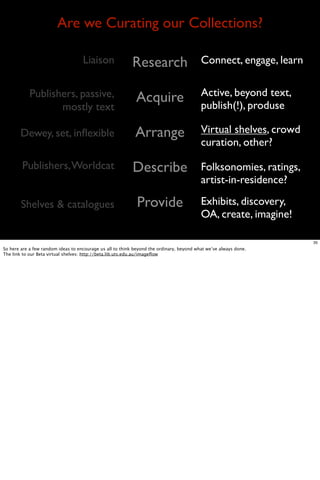 Are we Curating our Collections?

                                    Liaison                Research                       Connect, engage, learn

            Publishers, passive,                                                          Active, beyond text,
                                                            Acquire                       publish(!), produse
                   mostly text

       Dewey, set, inﬂexible                                Arrange                       Virtual shelves, crowd
                                                                                          curation, other?

        Publishers, Worldcat                               Describe                       Folksonomies, ratings,
                                                                                          artist-in-residence?

        Shelves & catalogues                                 Provide                      Exhibits, discovery,
                                                                                          OA, create, imagine!

                                                                                                                   35
So here are a few random ideas to encourage us all to think beyond the ordinary, beyond what we’ve always done.
The link to our Beta virtual shelves: http://beta.lib.uts.edu.au/imageﬂow
 