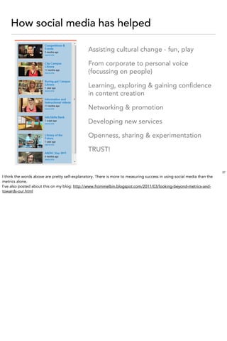 How social media has helped

                                                Assisting cultural change - fun, play

                                                From corporate to personal voice
                                                (focussing on people)

                                                Learning, exploring & gaining conﬁdence
                                                in content creation

                                                Networking & promotion

                                                Developing new services

                                                Openness, sharing & experimentation

                                                TRUST!


                                                                                                                         37
I think the words above are pretty self-explanatory. There is more to measuring success in using social media than the
metrics alone.
I’ve also posted about this on my blog: http://www.frommelbin.blogspot.com/2011/03/looking-beyond-metrics-and-
towards-our.html
 