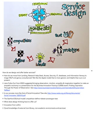 38
How do we design and offer better services?
• How do we move from Lending, Research Help Desk, Access, Security, IT, databases, and information literacy to
  triage HELP and genius consultancies? We like the Apple model that is more generic and helpful than ours is at
  present.
• Jane Fulton Suri from IDEO suggested bringing observation, intuition, empathy & imagination together to make an
  empathic economy in a presentation for the Business Innovation Factory-2 (2006) event: Finding inspiration
  Through the Power of Observation. See http://www.businessinnovationfactory.com/iss/video/bif2-jane-fulton
  %20suri
• Is our process more like that of Social Innovation? See also http://www.nesta.org.uk/library/documents/
  Social_Innovator_020310.pdf
• The Stanford DSchool model: empathise>deﬁne>ideate>prototype>test
• What does design thinking have to offer us?
• Innovation from within
• Good knowledge of external (non-library, non-academic environments and services)
 