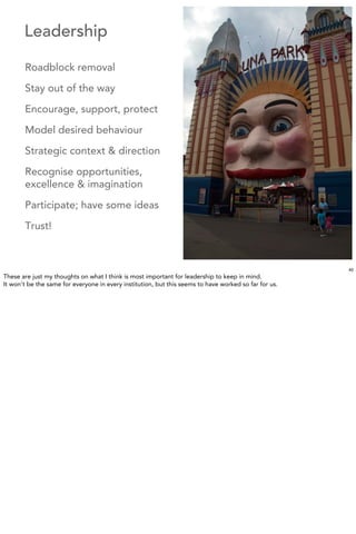 Leadership

       Roadblock removal

       Stay out of the way

       Encourage, support, protect

       Model desired behaviour

       Strategic context & direction

       Recognise opportunities,
       excellence & imagination

       Participate; have some ideas

       Trust!



                                                                                                       40
These are just my thoughts on what I think is most important for leadership to keep in mind.
It won’t be the same for everyone in every institution, but this seems to have worked so far for us.
 