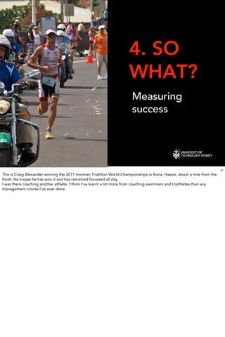 4. SO
                                                                     WHAT?
                                                                      Measuring
                                                                      success




                                                                                                                        41
This is Craig Alexander winning the 2011 Ironman Triathlon World Championships in Kona, Hawaii, about a mile from the
ﬁnish. He knows he has won it and has remained focussed all day.
I was there coaching another athlete. I think I’ve learnt a lot more from coaching swimmers and triathletes than any
management course I’ve ever done.
 