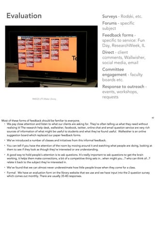 Evaluation                                                                     Surveys - Rodski, etc.
                                                                                     Forums - speciﬁc
                                                                                     subject
                                                                                     Feedback forms -
                                                                                     speciﬁc to service: Fun
                                                                                     Day, ResearchWeek, IL
                                                                                     Direct - client
                                                           Text                      comments, Wallwisher,
                                                                                     social media, email
                                                                                     Committee
                                                                                     engagement - faculty
                                                                                     boards etc.
                                                                                     Response to outreach -
                                                                                     events, workshops,
                           IMAGE:UTS Blake Library
                                                                                     requests



                                                                                                                                42
Most of these forms of feedback should be familiar to everyone.
 • We pay close attention and listen to what our clients are asking for. They’re often telling us what they need without

   realising it! The research help desk, wallwisher, facebook, twitter, online chat and email question service are very rich
   sources of information of what might be useful to students and what they’ve found useful. Wallwisher is an online
   suggestion board which replaced our paper feedback forms.
  •   We’ve introduced a number of classes and initiatives from this informal feedback.
  •   You can tell if you have the attention of the room by moving around it and watching what people are doing, looking at
      them to see if they look as though they’re interested or are understanding.
  •   A good way to hold people’s attention is to ask questions. It’s really important to ask questions to get the brain
      working, it helps them make connections, a bit of a competitive thing sets in...when might you...? who can think of...?
      relate it back to the subject they’re interested in.
  •   We’ve found that we can almost never underestimate how little people know when they come for a class.
  •   Formal: We have an evaluation form on the library website that we use and we have input into the 2 question survey
      which comes out monthly. There are usually 35-40 responses.
 