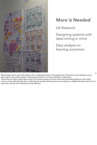 More is Needed
                                                                      UX Research
                                                                      Designing systems with
                                                                      data-mining in mind
                                                                      Data analysis on
                                                                      learning outcomes


                        IMAGE:UTS Blake Library




                                                                                                                       43
We’ve begun some recent UX research with a professional team of UX people that is focussed on how students use (or
don’t use) our key online systems. That project will inform our future directions re Discovery.
I think that we need to keep data mining in mind when setting up future online and automated systems so that useful
metrics can be collected that when combined with student learning outcomes could give us reliable data about which of our
resources, services and initiatives are most effective.
 