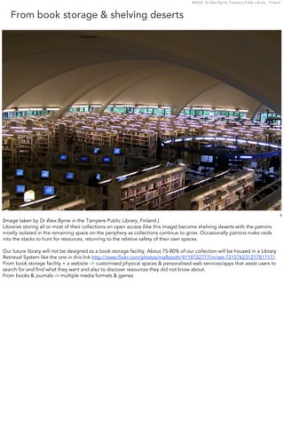 IMAGE: Dr Alex Byrne, Tampere Public Library , Finland


   From book storage & shelving deserts




                                                                                                                                            5
(Image taken by Dr Alex Byrne in the Tampere Public Library, Finland.)
Libraries storing all or most of their collections on open access (like this image) become shelving deserts with the patrons
mostly isolated in the remaining space on the periphery as collections continue to grow. Occasionally patrons make raids
into the stacks to hunt for resources, returning to the relative safety of their own spaces.

Our future library will not be designed as a book storage facility. About 75-80% of our collection will be housed in a Library
Retrieval System like the one in this link http://www.ﬂickr.com/photos/malbooth/4118722777/in/set-72157623121781717/.
From book storage facility + a website -> customised physical spaces & personalised web services/apps that assist users to
search for and ﬁnd what they want and also to discover resources they did not know about.
From books & journals -> multiple media formats & games
 