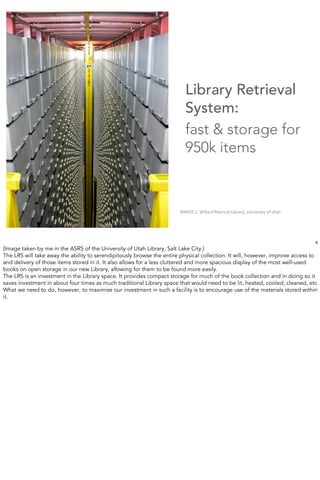 Library Retrieval
                                                                         System:
                                                                         fast & storage for
                                                                         950k items



                                                                       IMAGE:J. Willard Marriott Library, University of Utah




                                                                                                                               6
(Image taken by me in the ASRS of the University of Utah Library, Salt Lake City.)
The LRS will take away the ability to serendipitously browse the entire physical collection. It will, however, improve access to
and delivery of those items stored in it. It also allows for a less cluttered and more spacious display of the most well-used
books on open storage in our new Library, allowing for them to be found more easily.
The LRS is an investment in the Library space. It provides compact storage for much of the book collection and in doing so it
saves investment in about four times as much traditional Library space that would need to be lit, heated, cooled, cleaned, etc.
What we need to do, however, to maximise our investment in such a facility is to encourage use of the materials stored within
it.
 