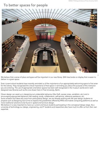 IMAGE: Philological Library of Free University, Berlin


   To better spaces for people




                                                                                                                                              7
We believe that a sense of place and space will be important in our new library. With less books on display that is easier to
deliver in a given space.

Even current school students have recently reminded us of the importance of an appropriately welcoming space to ﬁrst enter
for the Library. They recognised the critical importance of that space in reminding you about the purpose of the institution
you are entering. The use of appropriate orientation spaces has been well recognised in the museum world and in well-
designed new libraries such as the one shown here in Free University, Berlin.

Clever design can assist us in designing out undesirable behaviour (like theft, excess noise, vandalism, etc.) and in
encouraging appropriate behaviour like reading, study, collaboration, self-service, reference assistance, etc.
Some answers and ideas will come from participatory design: we are already working with 4th year design students on
projects such as Designing Out Crime to explore the possibilities offered by RFID and mobile computing platforms as well as
more traditional solutions to be found in spatial and furniture design.
We believe it is very important to have our current and future students participating in the conceptual design stage. As a
university of technology our design, engineering, and IT students and researchers also have much to offer us from their own
expertise.
 