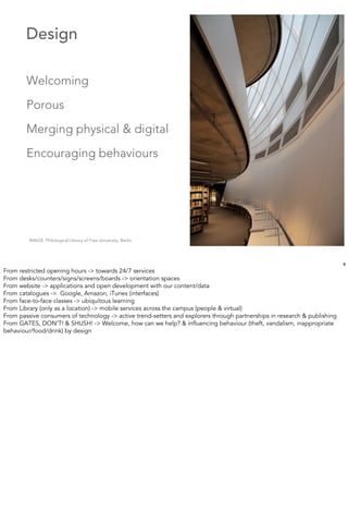 Design

        Welcoming
        Porous
        Merging physical & digital
        Encouraging behaviours




         IMAGE: Philological Library of Free University, Berlin




                                                                                                                           8
From restricted opening hours -> towards 24/7 services
From desks/counters/signs/screens/boards -> orientation spaces
From website -> applications and open development with our content/data
From catalogues -> Google, Amazon, iTunes (interfaces)
From face-to-face classes -> ubiquitous learning
From Library (only as a location) -> mobile services across the campus (people & virtual)
From passive consumers of technology -> active trend-setters and explorers through partnerships in research & publishing
From GATES, DON’T! & SHUSH! -> Welcome, how can we help? & inﬂuencing behaviour (theft, vandalism, inappropriate
behaviour/food/drink) by design
 