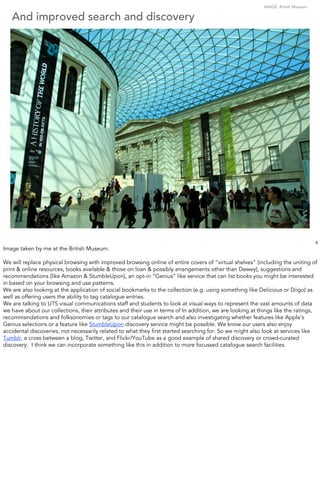 IMAGE: British Museum

   And improved search and discovery




                                                                                                                                   9
Image taken by me at the British Museum.

We will replace physical browsing with improved browsing online of entire covers of “virtual shelves” (including the uniting of
print & online resources, books available & those on loan & possibly arrangements other than Dewey), suggestions and
recommendations (like Amazon & StumbleUpon), an opt-in “Genius” like service that can list books you might be interested
in based on your browsing and use patterns.
We are also looking at the application of social bookmarks to the collection (e.g. using something like Delicious or Diigo) as
well as offering users the ability to tag catalogue entries.
We are talking to UTS visual communications staff and students to look at visual ways to represent the vast amounts of data
we have about our collections, their attributes and their use in terms of In addition, we are looking at things like the ratings,
recommendations and folksonomies or tags to our catalogue search and also investigating whether features like Apple’s
Genius selections or a feature like StumbleUpon discovery service might be possible. We know our users also enjoy
accidental discoveries, not necessarily related to what they ﬁrst started searching for. So we might also look at services like
Tumblr, a cross between a blog, Twitter, and Flickr/YouTube as a good example of shared discovery or crowd-curated
discovery. I think we can incorporate something like this in addition to more focussed catalogue search facilities.
 