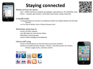 Staying connected Mobile services for clients 	- now - mobile interface to website eg catalogue, opening hours, PC availability, news 	- future  - requests, geo-location, social layers eg reviews, ratings, favourites Using QR Codes 	 - in physical library to connect to contextual content via mobile website and YouTube 	channel	 - on Fun Day to deliver clues in library treasure hunt Workshops show how to	- access UTS WiFinetwork	- scan QR codes for instructional videos 	- download m-learning apps 	- search mobile catalogue and databasesLibrary staff using 	- iTouch and iPad devices to rove the Library and assist students 	- wireless accessible barcode module + iTouchs + barcode scanner for checkin, inhouse usage counts, inventory controlWe are here  