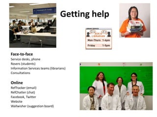 Getting help Face-to-faceService desks, phone Rovers (students) Information Services teams (librarians) Consultations Online RefTracker (email) RefChatter (chat) Facebook, Twitter Website Wallwisher (suggestion board) 