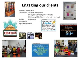 Engaging our clients Displays of student work 			Competitions    LIB: Flicks 2009 (videos) 				     LIB: DigiStory 2010 (digital social media) 				     LIB: Mashup 2011 (library + other data = new app) 			Surveys	     2 questions 			Food for fines						High school students 