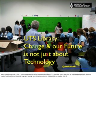 UTS Library:
                                                                      Change & our Future
                                                                      is not just about
                                                                      Technology                                                                                                            @malbooth
                                                                                                                                                                                            http://www.youtube.com/watch?v=zCPPhbFgAs4


                                                                                                                                                                                                                                                                                         1
In	
  this	
  slide	
  the	
  image	
  used	
  is	
  from	
  a	
  workshop	
  we	
  ran	
  in	
  the	
  Library	
  (September	
  2010)	
  for	
  year	
  7	
  &	
  9	
  students	
  so	
  that	
  they	
  could	
  tell	
  us	
  what	
  the	
  liked,	
  disliked	
  and	
  would	
  
imagine	
  for	
  a	
  library	
  of	
  the	
  future	
  that	
  they	
  might	
  be	
  using.	
  Some	
  of	
  the	
  outcomes	
  from	
  that	
  workshop	
  are	
  listed	
  on	
  Slide	
  20.
 