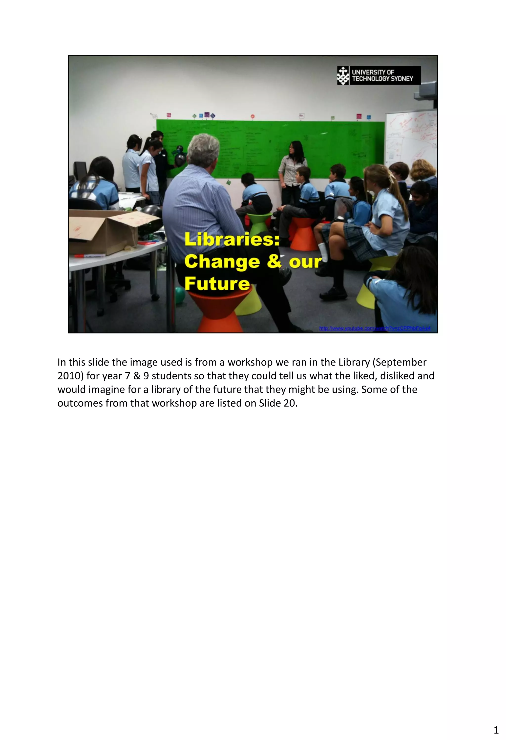 In this slide the image used is from a workshop we ran in the Library (September
2010) for year 7 & 9 students so that they could tell us what the liked, disliked and
would imagine for a library of the future that they might be using. Some of the
outcomes from that workshop are listed on Slide 20.




                                                                                        1
 