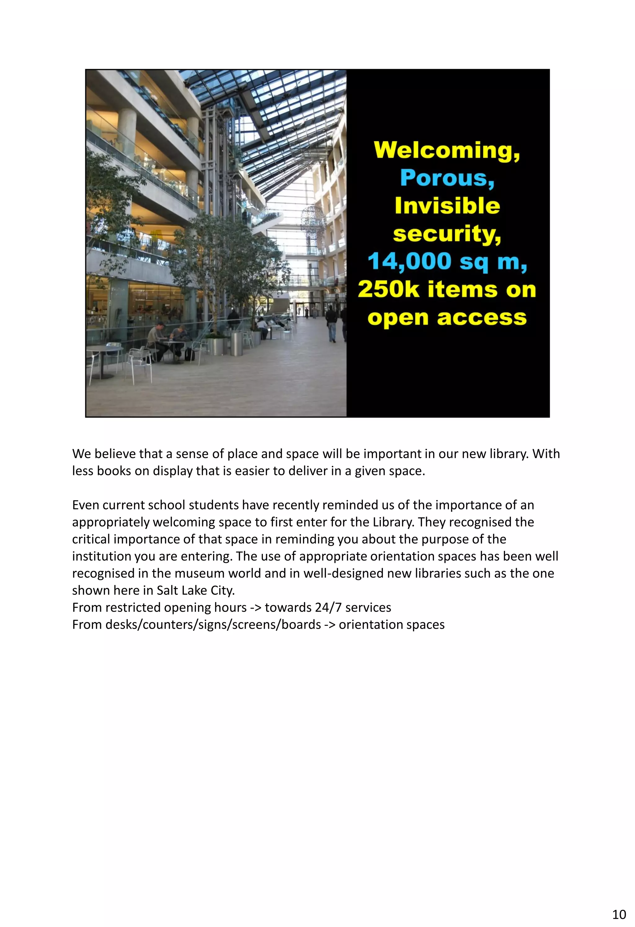 We believe that a sense of place and space will be important in our new library. With
less books on display that is easier to deliver in a given space.

Even current school students have recently reminded us of the importance of an
appropriately welcoming space to first enter for the Library. They recognised the
critical importance of that space in reminding you about the purpose of the
institution you are entering. The use of appropriate orientation spaces has been well
recognised in the museum world and in well-designed new libraries such as the one
shown here in Salt Lake City.
From restricted opening hours -> towards 24/7 services
From desks/counters/signs/screens/boards -> orientation spaces




                                                                                        10
 