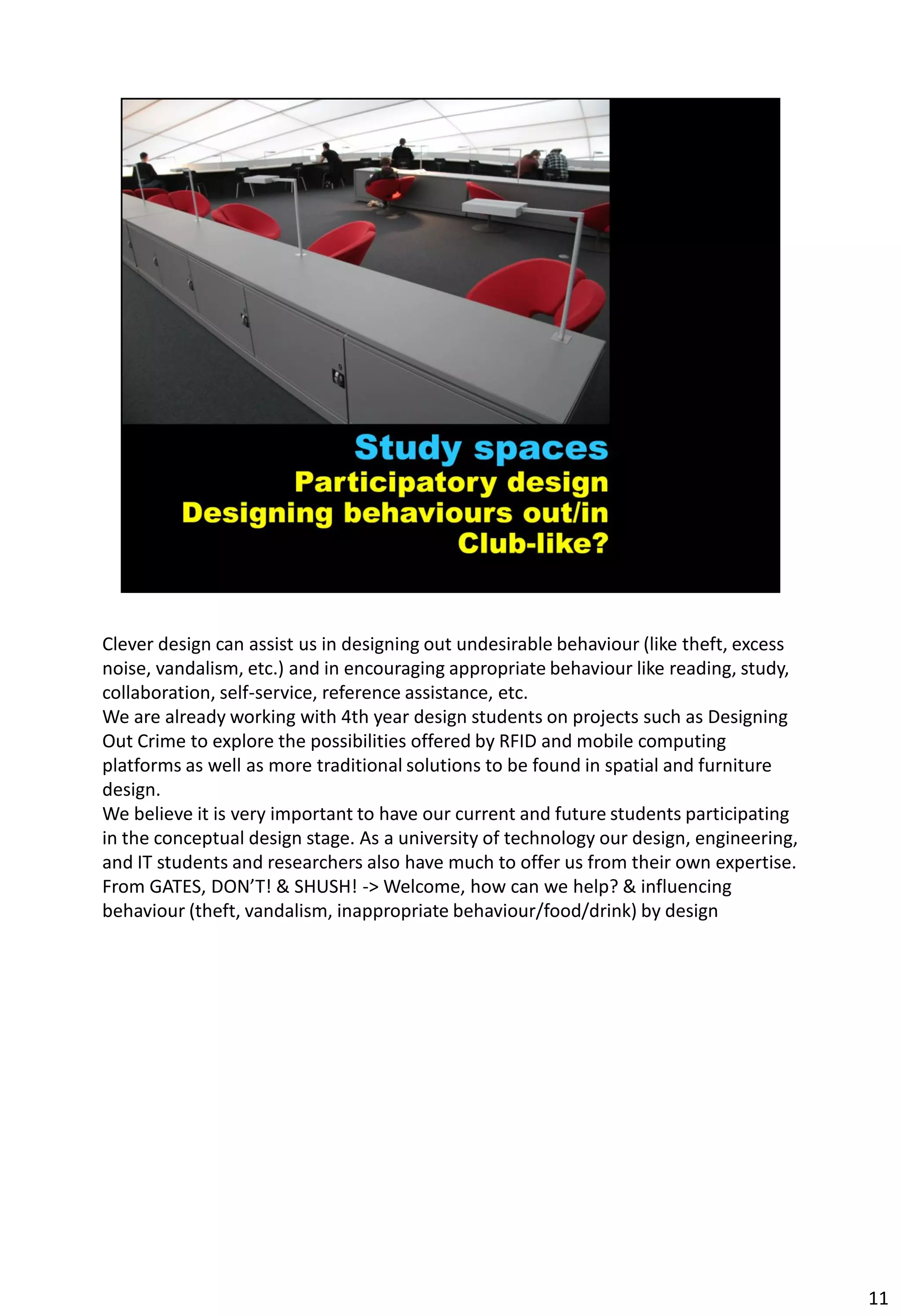 Clever design can assist us in designing out undesirable behaviour (like theft, excess
noise, vandalism, etc.) and in encouraging appropriate behaviour like reading, study,
collaboration, self-service, reference assistance, etc.
We are already working with 4th year design students on projects such as Designing
Out Crime to explore the possibilities offered by RFID and mobile computing
platforms as well as more traditional solutions to be found in spatial and furniture
design.
We believe it is very important to have our current and future students participating
in the conceptual design stage. As a university of technology our design, engineering,
and IT students and researchers also have much to offer us from their own expertise.
From GATES, DON’T! & SHUSH! -> Welcome, how can we help? & influencing
behaviour (theft, vandalism, inappropriate behaviour/food/drink) by design




                                                                                         11
 