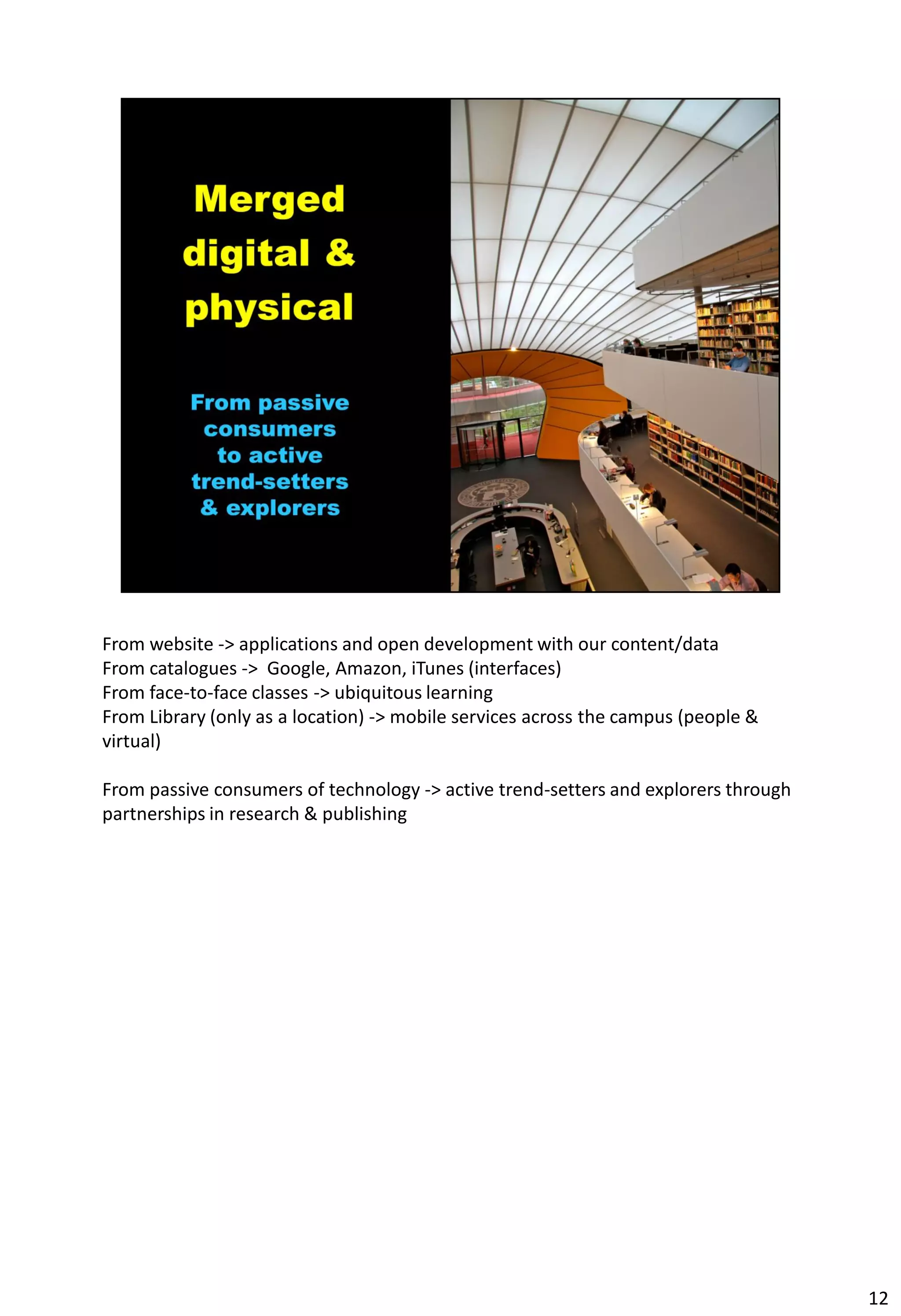 From website -> applications and open development with our content/data
From catalogues -> Google, Amazon, iTunes (interfaces)
From face-to-face classes -> ubiquitous learning
From Library (only as a location) -> mobile services across the campus (people &
virtual)

From passive consumers of technology -> active trend-setters and explorers through
partnerships in research & publishing




                                                                                     12
 
