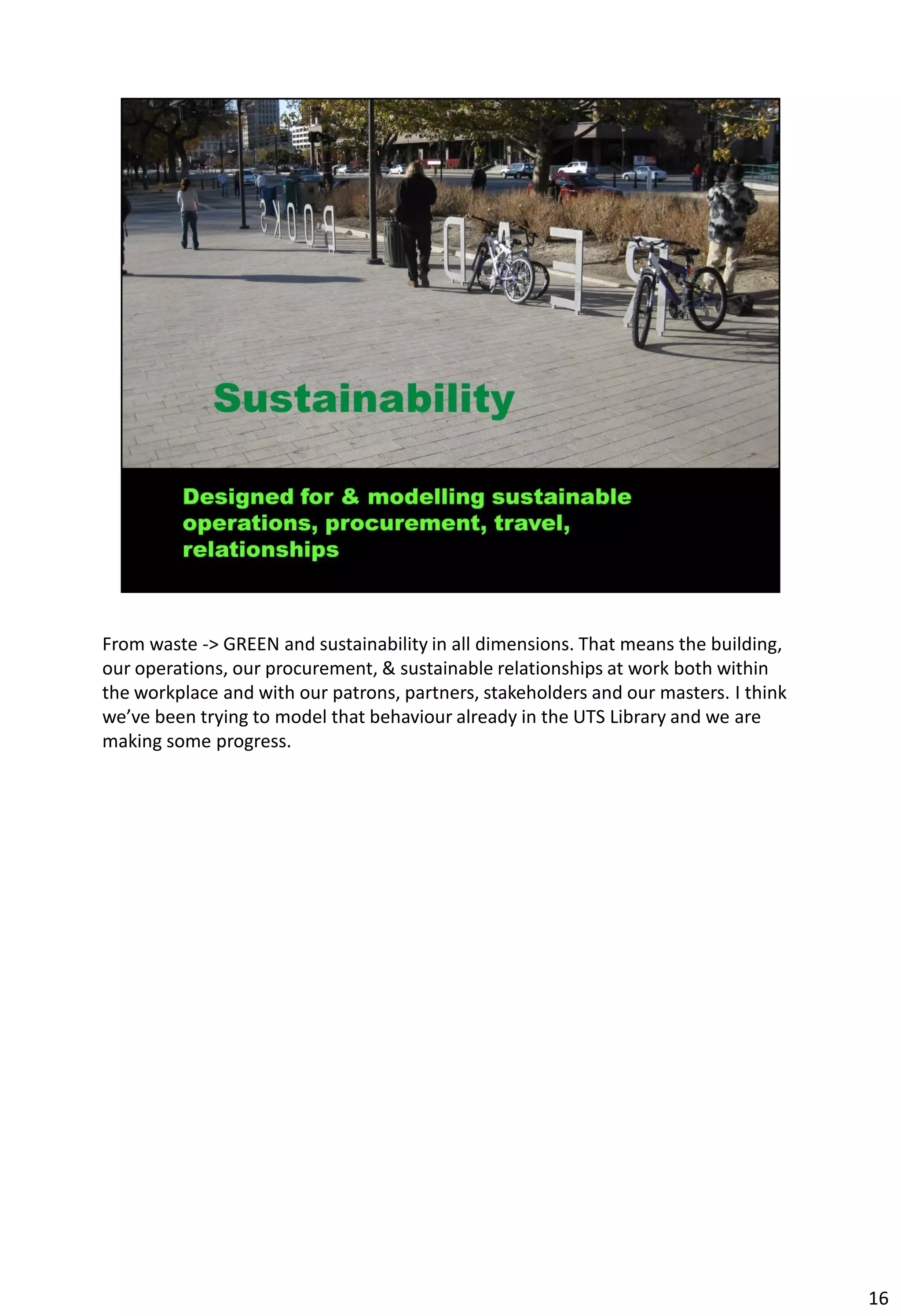 From waste -> GREEN and sustainability in all dimensions. That means the building,
our operations, our procurement, & sustainable relationships at work both within
the workplace and with our patrons, partners, stakeholders and our masters. I think
we’ve been trying to model that behaviour already in the UTS Library and we are
making some progress.




                                                                                      16
 