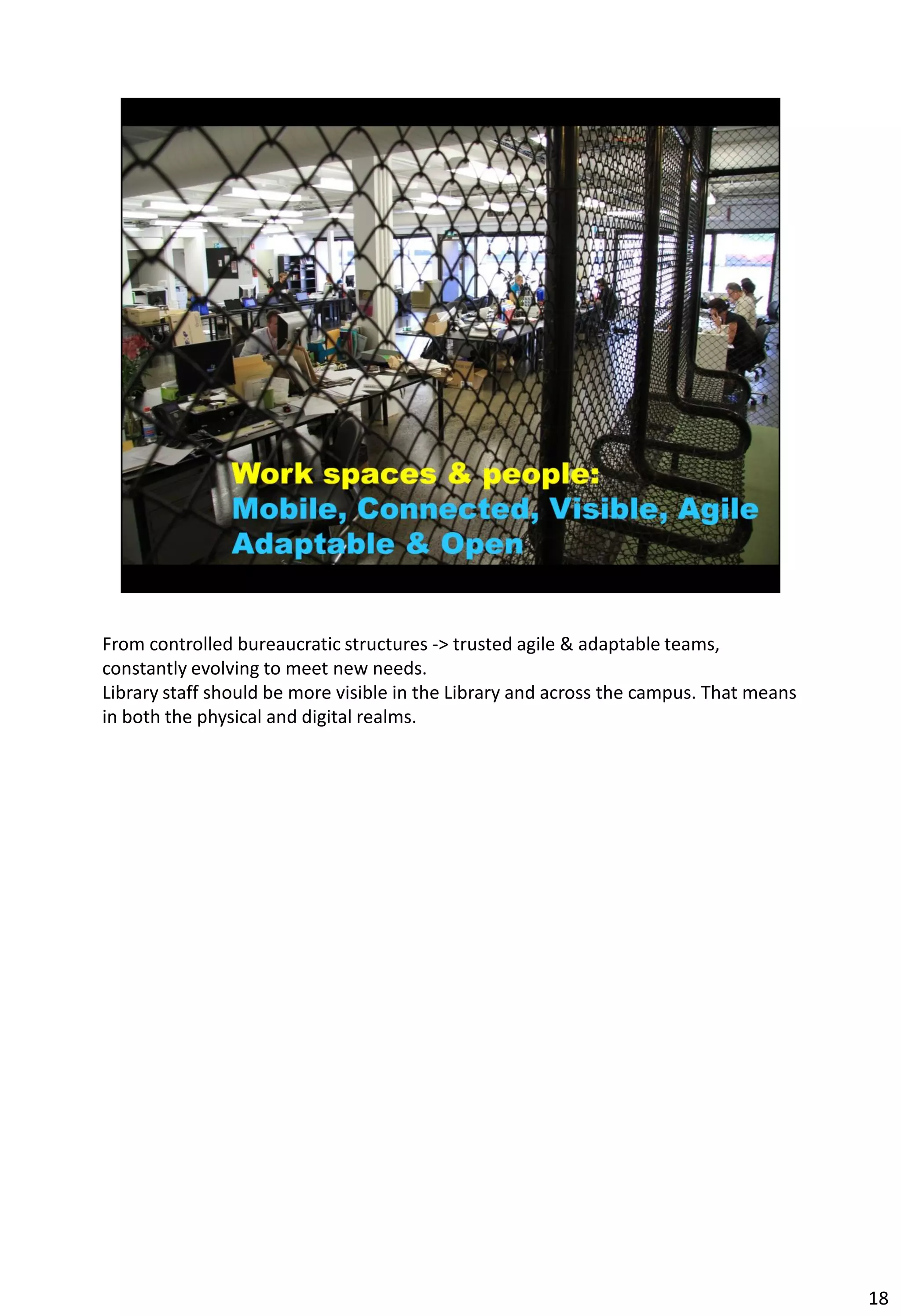 From controlled bureaucratic structures -> trusted agile & adaptable teams,
constantly evolving to meet new needs.
Library staff should be more visible in the Library and across the campus. That means
in both the physical and digital realms.




                                                                                        18
 
