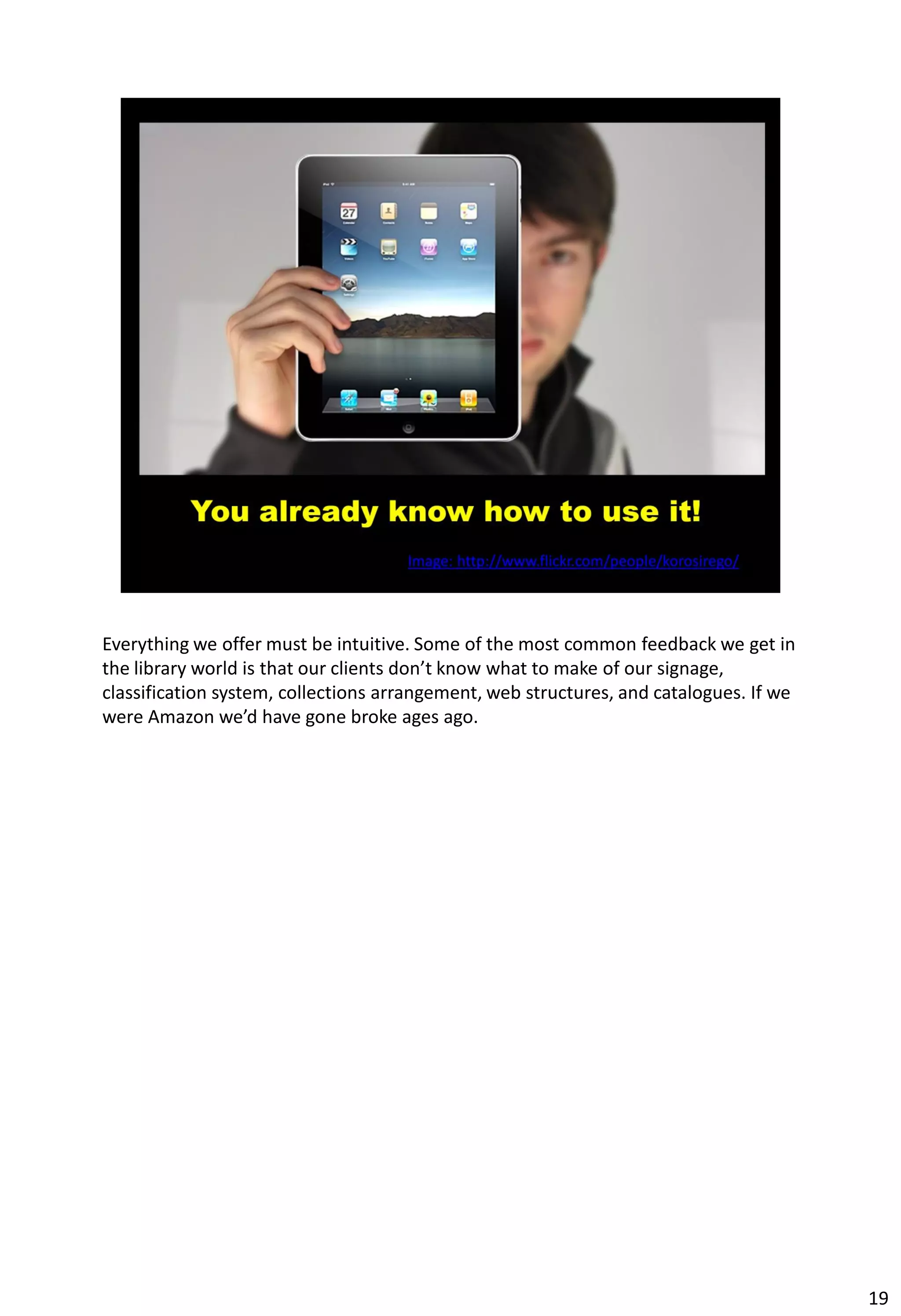 Everything we offer must be intuitive. Some of the most common feedback we get in
the library world is that our clients don’t know what to make of our signage,
classification system, collections arrangement, web structures, and catalogues. If we
were Amazon we’d have gone broke ages ago.




                                                                                        19
 