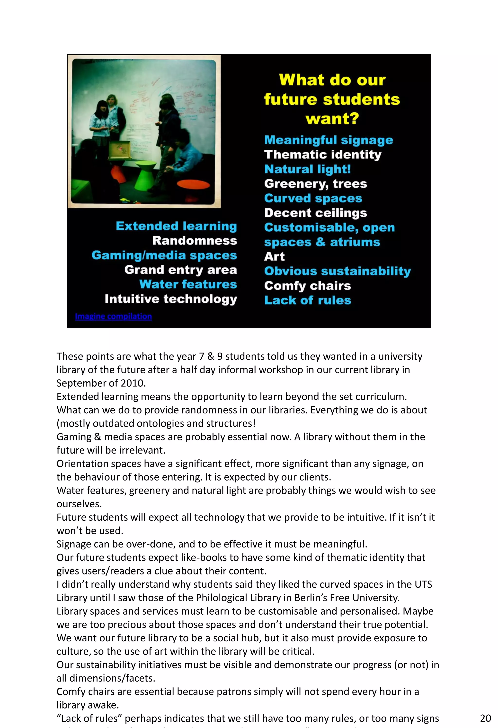 These points are what the year 7 & 9 students told us they wanted in a university
library of the future after a half day informal workshop in our current library in
September of 2010.
Extended learning means the opportunity to learn beyond the set curriculum.
What can we do to provide randomness in our libraries. Everything we do is about
(mostly outdated ontologies and structures!
Gaming & media spaces are probably essential now. A library without them in the
future will be irrelevant.
Orientation spaces have a significant effect, more significant than any signage, on
the behaviour of those entering. It is expected by our clients.
Water features, greenery and natural light are probably things we would wish to see
ourselves.
Future students will expect all technology that we provide to be intuitive. If it isn’t it
won’t be used.
Signage can be over-done, and to be effective it must be meaningful.
Our future students expect like-books to have some kind of thematic identity that
gives users/readers a clue about their content.
I didn’t really understand why students said they liked the curved spaces in the UTS
Library until I saw those of the Philological Library in Berlin’s Free University.
Library spaces and services must learn to be customisable and personalised. Maybe
we are too precious about those spaces and don’t understand their true potential.
We want our future library to be a social hub, but it also must provide exposure to
culture, so the use of art within the library will be critical.
Our sustainability initiatives must be visible and demonstrate our progress (or not) in
all dimensions/facets.
Comfy chairs are essential because patrons simply will not spend every hour in a
library awake.
“Lack of rules” perhaps indicates that we still have too many rules, or too many signs       20
 