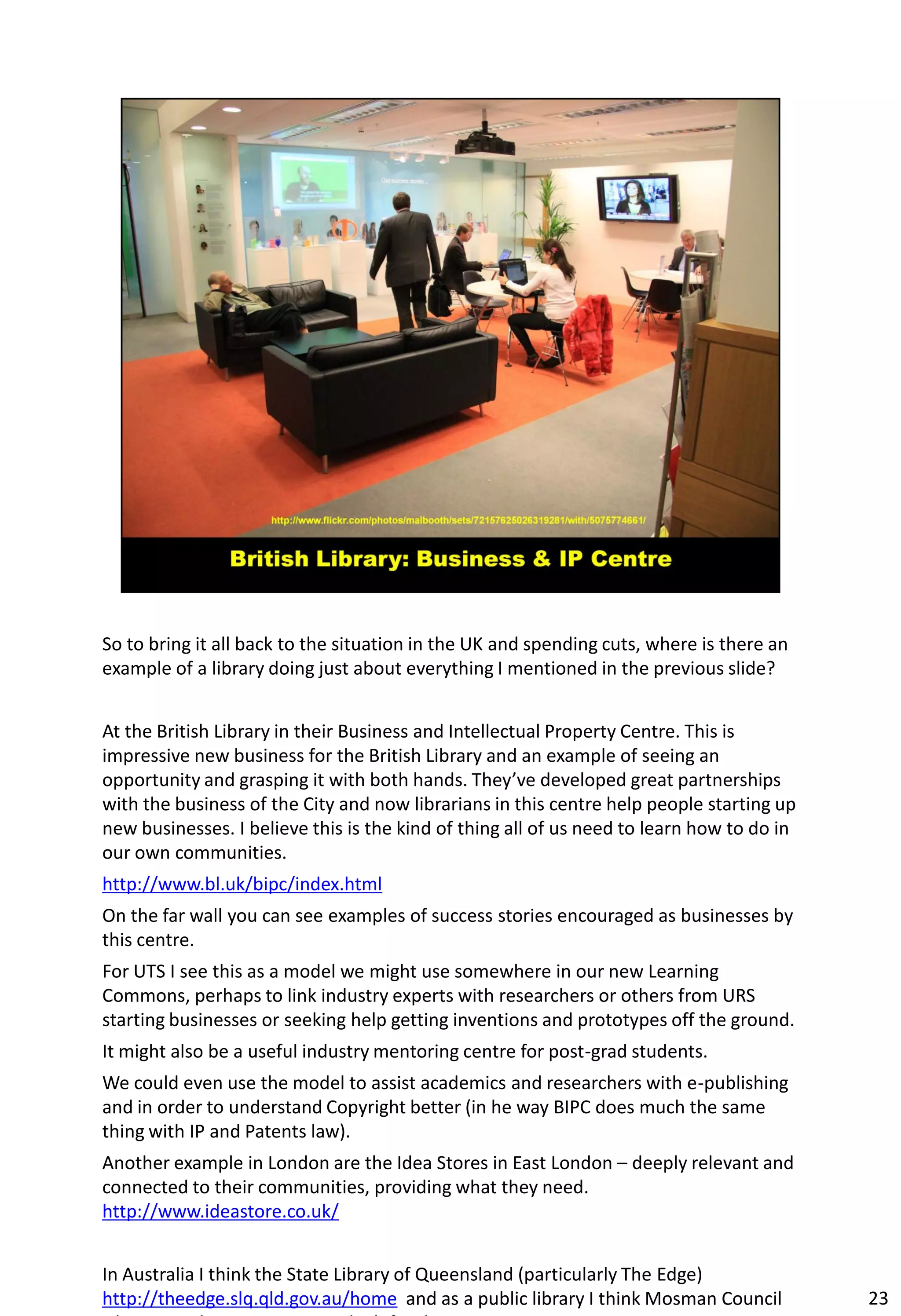 So to bring it all back to the situation in the UK and spending cuts, where is there an
example of a library doing just about everything I mentioned in the previous slide?


At the British Library in their Business and Intellectual Property Centre. This is
impressive new business for the British Library and an example of seeing an
opportunity and grasping it with both hands. They’ve developed great partnerships
with the business of the City and now librarians in this centre help people starting up
new businesses. I believe this is the kind of thing all of us need to learn how to do in
our own communities.
http://www.bl.uk/bipc/index.html
On the far wall you can see examples of success stories encouraged as businesses by
this centre.
For UTS I see this as a model we might use somewhere in our new Learning
Commons, perhaps to link industry experts with researchers or others from URS
starting businesses or seeking help getting inventions and prototypes off the ground.
It might also be a useful industry mentoring centre for post-grad students.
We could even use the model to assist academics and researchers with e-publishing
and in order to understand Copyright better (in he way BIPC does much the same
thing with IP and Patents law).
Another example in London are the Idea Stores in East London – deeply relevant and
connected to their communities, providing what they need.
http://www.ideastore.co.uk/


In Australia I think the State Library of Queensland (particularly The Edge)
http://theedge.slq.qld.gov.au/home and as a public library I think Mosman Council          23
 