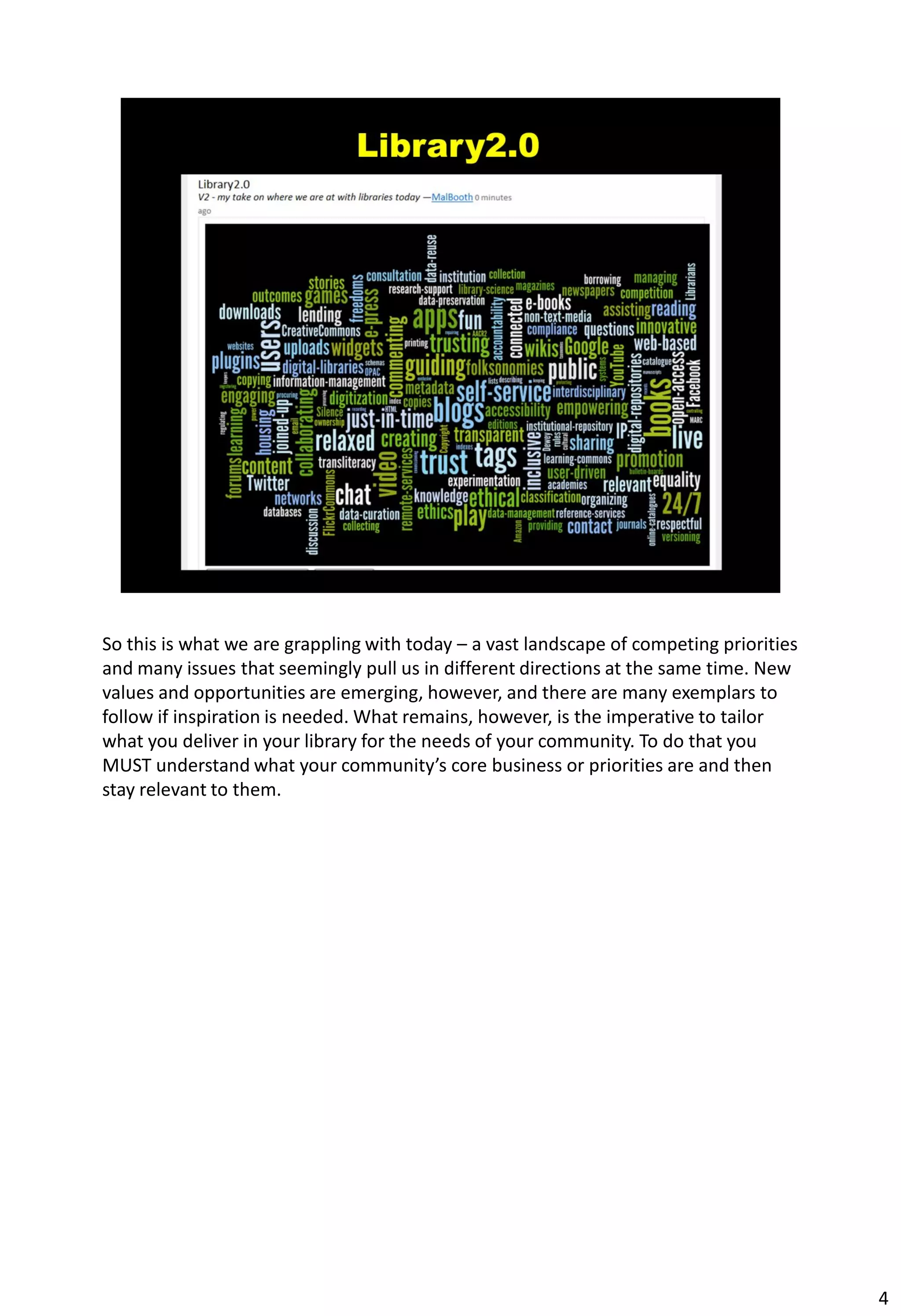 So this is what we are grappling with today – a vast landscape of competing priorities
and many issues that seemingly pull us in different directions at the same time. New
values and opportunities are emerging, however, and there are many exemplars to
follow if inspiration is needed. What remains, however, is the imperative to tailor
what you deliver in your library for the needs of your community. To do that you
MUST understand what your community’s core business or priorities are and then
stay relevant to them.




                                                                                         4
 