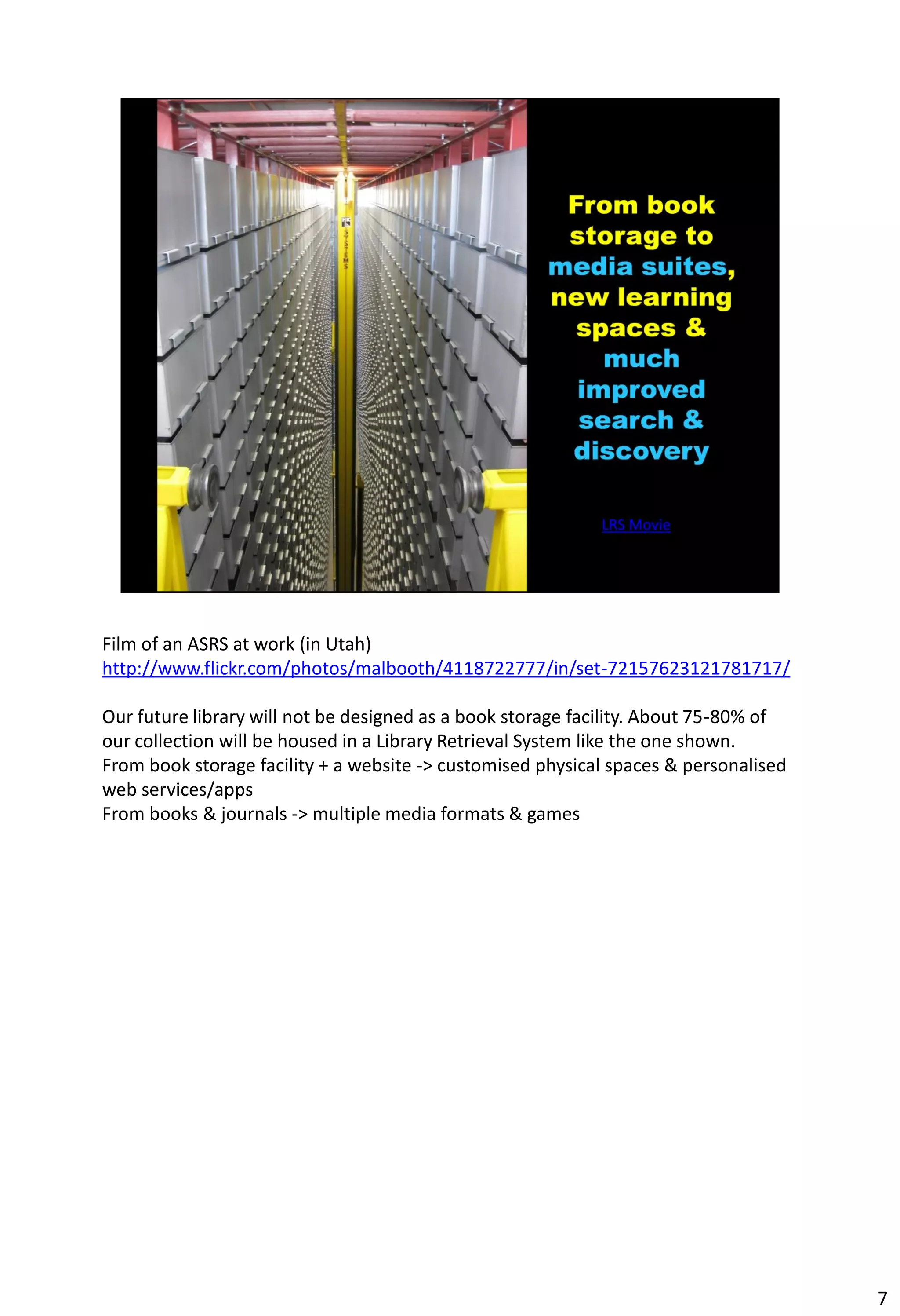 Film of an ASRS at work (in Utah)
http://www.flickr.com/photos/malbooth/4118722777/in/set-72157623121781717/

Our future library will not be designed as a book storage facility. About 75-80% of
our collection will be housed in a Library Retrieval System like the one shown.
From book storage facility + a website -> customised physical spaces & personalised
web services/apps
From books & journals -> multiple media formats & games




                                                                                      7
 