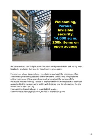 We believe that a sense of place and space will be important in our new library. With
less books on display that is easier to deliver in a given space.

Even current school students have recently reminded us of the importance of an
appropriately welcoming space to first enter for the Library. They recognised the
critical importance of that space in reminding you about the purpose of the
institution you are entering. The use of appropriate orientation spaces has been well
recognised in the museum world and in well-designed new libraries such as the one
shown here in Salt Lake City.
From restricted opening hours -> towards 24/7 services
From desks/counters/signs/screens/boards -> orientation spaces




                                                                                        10
 