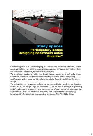 Clever design can assist us in designing out undesirable behaviour (like theft, excess
noise, vandalism, etc.) and in encouraging appropriate behaviour like reading, study,
collaboration, self-service, reference assistance, etc.
We are already working with 4th year design students on projects such as Designing
Out Crime to explore the possibilities offered by RFID and mobile computing
platforms as well as more traditional solutions to be found in spatial and furniture
design.
We believe it is very important to have our current and future students participating
in the conceptual design stage. As a university of technology our design, engineering,
and IT students and researchers also have much to offer us from their own expertise.
From GATES, DON’T! & SHUSH! -> Welcome, how can we help? & influencing
behaviour (theft, vandalism, inappropriate behaviour/food/drink) by design




                                                                                         11
 