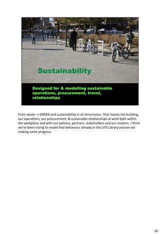 From waste -> GREEN and sustainability in all dimensions. That means the building,
our operations, our procurement, & sustainable relationships at work both within
the workplace and with our patrons, partners, stakeholders and our masters. I think
we’ve been trying to model that behaviour already in the UTS Library and we are
making some progress.




                                                                                      16
 
