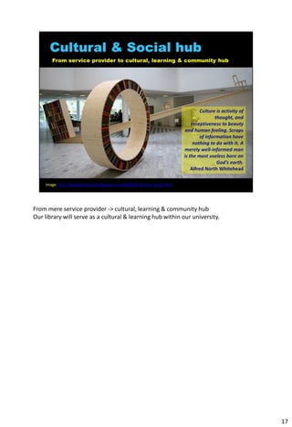 From mere service provider -> cultural, learning & community hub
Our library will serve as a cultural & learning hub within our university.




                                                                             17
 