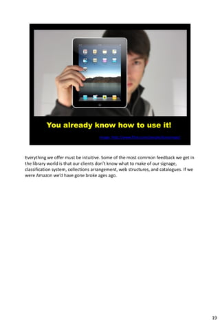 Everything we offer must be intuitive. Some of the most common feedback we get in
the library world is that our clients don’t know what to make of our signage,
classification system, collections arrangement, web structures, and catalogues. If we
were Amazon we’d have gone broke ages ago.




                                                                                        19
 