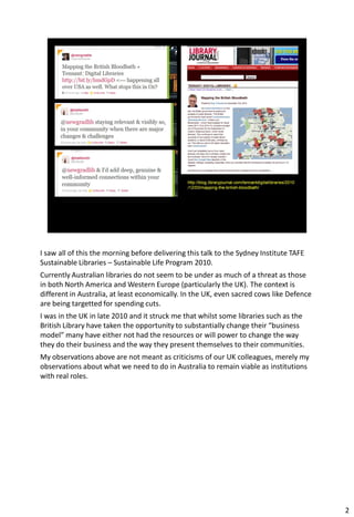 I saw all of this the morning before delivering this talk to the Sydney Institute TAFE
Sustainable Libraries – Sustainable Life Program 2010.
Currently Australian libraries do not seem to be under as much of a threat as those
in both North America and Western Europe (particularly the UK). The context is
different in Australia, at least economically. In the UK, even sacred cows like Defence
are being targetted for spending cuts.
I was in the UK in late 2010 and it struck me that whilst some libraries such as the
British Library have taken the opportunity to substantially change their “business
model” many have either not had the resources or will power to change the way
they do their business and the way they present themselves to their communities.
My observations above are not meant as criticisms of our UK colleagues, merely my
observations about what we need to do in Australia to remain viable as institutions
with real roles.




                                                                                          2
 