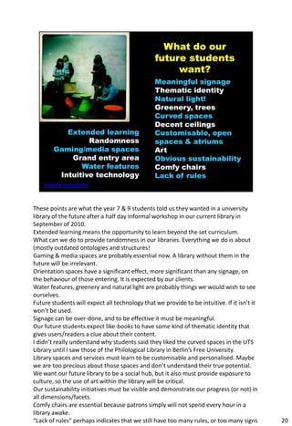 These points are what the year 7 & 9 students told us they wanted in a university
library of the future after a half day informal workshop in our current library in
September of 2010.
Extended learning means the opportunity to learn beyond the set curriculum.
What can we do to provide randomness in our libraries. Everything we do is about
(mostly outdated ontologies and structures!
Gaming & media spaces are probably essential now. A library without them in the
future will be irrelevant.
Orientation spaces have a significant effect, more significant than any signage, on
the behaviour of those entering. It is expected by our clients.
Water features, greenery and natural light are probably things we would wish to see
ourselves.
Future students will expect all technology that we provide to be intuitive. If it isn’t it
won’t be used.
Signage can be over-done, and to be effective it must be meaningful.
Our future students expect like-books to have some kind of thematic identity that
gives users/readers a clue about their content.
I didn’t really understand why students said they liked the curved spaces in the UTS
Library until I saw those of the Philological Library in Berlin’s Free University.
Library spaces and services must learn to be customisable and personalised. Maybe
we are too precious about those spaces and don’t understand their true potential.
We want our future library to be a social hub, but it also must provide exposure to
culture, so the use of art within the library will be critical.
Our sustainability initiatives must be visible and demonstrate our progress (or not) in
all dimensions/facets.
Comfy chairs are essential because patrons simply will not spend every hour in a
library awake.
“Lack of rules” perhaps indicates that we still have too many rules, or too many signs       20
 