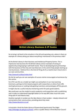 So to bring it all back to the situation in the UK and spending cuts, where is there an
example of a library doing just about everything I mentioned in the previous slide?


At the British Library in their Business and Intellectual Property Centre. This is
impressive new business for the British Library and an example of seeing an
opportunity and grasping it with both hands. They’ve developed great partnerships
with the business of the City and now librarians in this centre help people starting up
new businesses. I believe this is the kind of thing all of us need to learn how to do in
our own communities.
http://www.bl.uk/bipc/index.html
On the far wall you can see examples of success stories encouraged as businesses by
this centre.
For UTS I see this as a model we might use somewhere in our new Learning
Commons, perhaps to link industry experts with researchers or others from URS
starting businesses or seeking help getting inventions and prototypes off the ground.
It might also be a useful industry mentoring centre for post-grad students.
We could even use the model to assist academics and researchers with e-publishing
and in order to understand Copyright better (in he way BIPC does much the same
thing with IP and Patents law).
Another example in London are the Idea Stores in East London – deeply relevant and
connected to their communities, providing what they need.
http://www.ideastore.co.uk/


In Australia I think the State Library of Queensland (particularly The Edge)
http://theedge.slq.qld.gov.au/home and as a public library I think Mosman Council          23
 