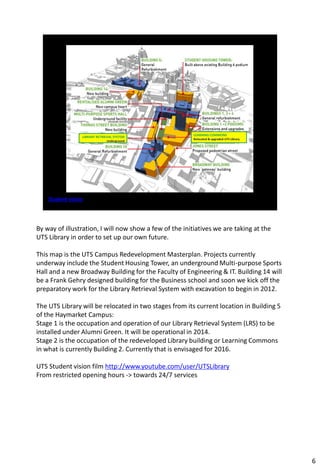 By way of illustration, I will now show a few of the initiatives we are taking at the
UTS Library in order to set up our own future.

This map is the UTS Campus Redevelopment Masterplan. Projects currently
underway include the Student Housing Tower, an underground Multi-purpose Sports
Hall and a new Broadway Building for the Faculty of Engineering & IT. Building 14 will
be a Frank Gehry designed building for the Business school and soon we kick off the
preparatory work for the Library Retrieval System with excavation to begin in 2012.

The UTS Library will be relocated in two stages from its current location in Building 5
of the Haymarket Campus:
Stage 1 is the occupation and operation of our Library Retrieval System (LRS) to be
installed under Alumni Green. It will be operational in 2014.
Stage 2 is the occupation of the redeveloped Library building or Learning Commons
in what is currently Building 2. Currently that is envisaged for 2016.

UTS Student vision film http://www.youtube.com/user/UTSLibrary
From restricted opening hours -> towards 24/7 services




                                                                                          6
 